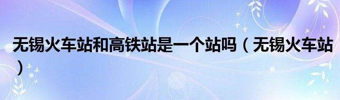 無錫火車站和高鐵站是一個站嗎（無錫火車站）