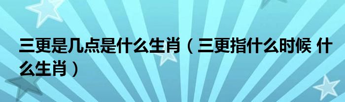 三更是幾點(diǎn)是什么生肖（三更指什么時(shí)候 什么生肖）