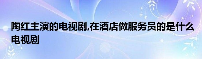 陶紅主演的電視劇,在酒店做服務(wù)員的是什么電視劇