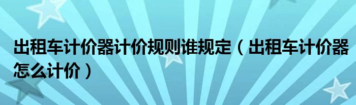 出租車計價器計價規(guī)則誰規(guī)定（出租車計價器怎么計價）