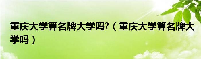 重慶大學(xué)算名牌大學(xué)嗎?（重慶大學(xué)算名牌大學(xué)嗎）