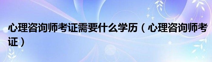 心理咨詢師考證需要什么學歷（心理咨詢師考證）