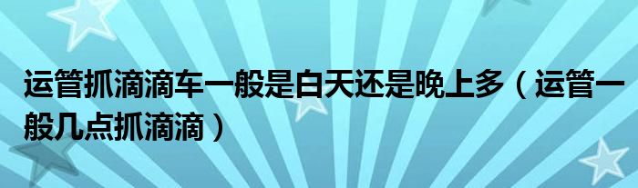 運(yùn)管抓滴滴車一般是白天還是晚上多（運(yùn)管一般幾點(diǎn)抓滴滴）