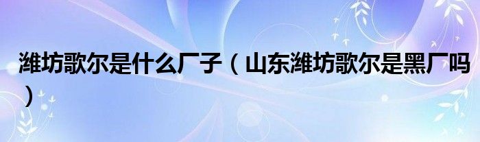 濰坊歌爾是什么廠子（山東濰坊歌爾是黑廠嗎）