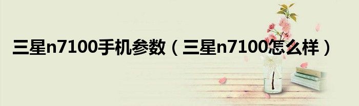 三星n7100手機參數(shù)（三星n7100怎么樣）