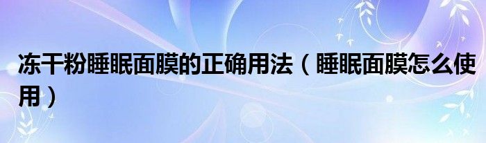 凍干粉睡眠面膜的正確用法（睡眠面膜怎么使用）
