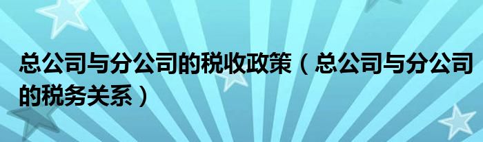 總公司與分公司的稅收政策（總公司與分公司的稅務(wù)關(guān)系）