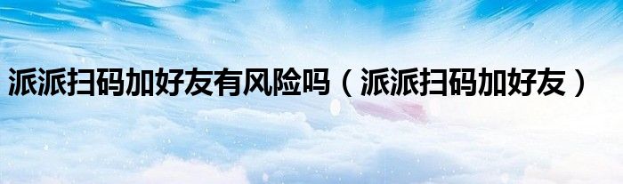 派派掃碼加好友有風(fēng)險(xiǎn)嗎（派派掃碼加好友）
