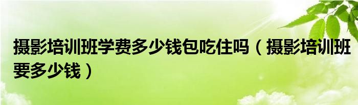 攝影培訓(xùn)班學(xué)費(fèi)多少錢(qián)包吃住嗎（攝影培訓(xùn)班要多少錢(qián)）