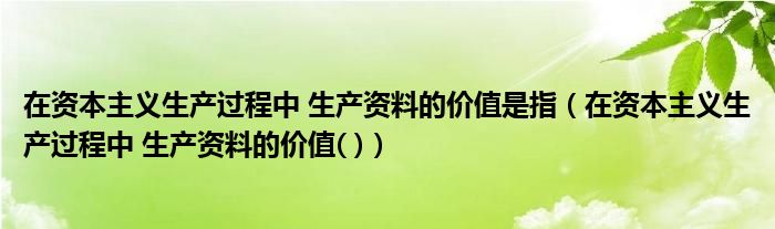 在資本主義生產(chǎn)過程中 生產(chǎn)資料的價值是指（在資本主義生產(chǎn)過程中 生產(chǎn)資料的價值( )）