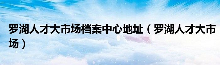 羅湖人才大市場檔案中心地址（羅湖人才大市場）
