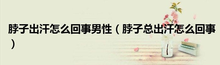 脖子出汗怎么回事男性（脖子總出汗怎么回事）