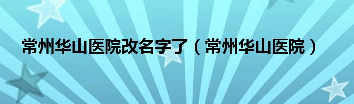 常州華山醫(yī)院改名字了（常州華山醫(yī)院）
