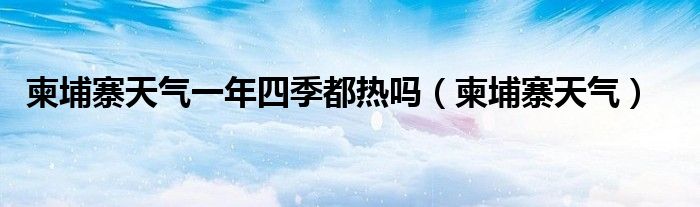 柬埔寨天氣一年四季都熱嗎（柬埔寨天氣）