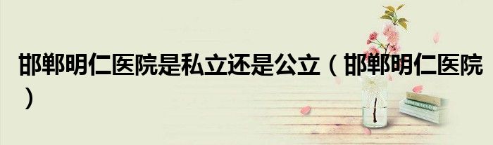 邯鄲明仁醫(yī)院是私立還是公立（邯鄲明仁醫(yī)院）