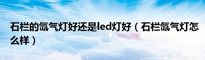 石欄的氙氣燈好還是led燈好（石欄氙氣燈怎么樣）