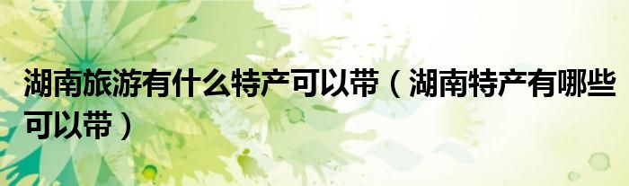 湖南旅游有什么特產(chǎn)可以帶（湖南特產(chǎn)有哪些可以帶）