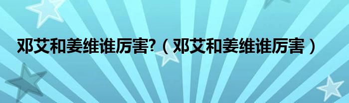 鄧艾和姜維誰厲害?（鄧艾和姜維誰厲害）