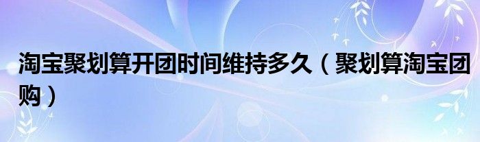 淘寶聚劃算開團(tuán)時(shí)間維持多久（聚劃算淘寶團(tuán)購）