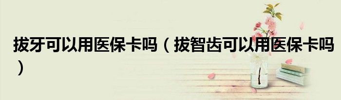 拔牙可以用醫(yī)?？▎幔ò沃驱X可以用醫(yī)保卡嗎）