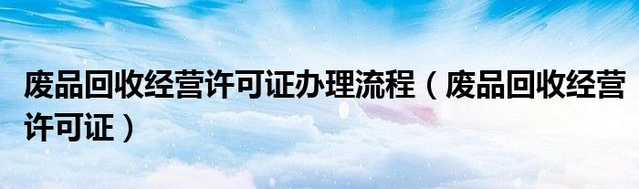 廢品回收經(jīng)營許可證辦理流程（廢品回收經(jīng)營許可證）