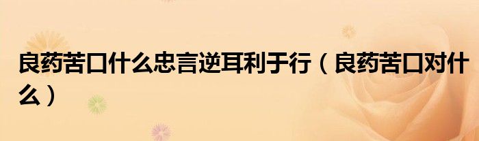 良藥苦口什么忠言逆耳利于行（良藥苦口對(duì)什么）