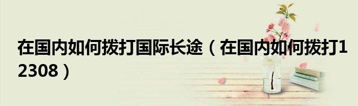 在國內(nèi)如何撥打國際長途（在國內(nèi)如何撥打12308）