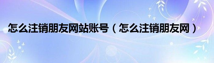 怎么注銷朋友網(wǎng)站賬號（怎么注銷朋友網(wǎng)）