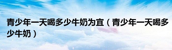 青少年一天喝多少牛奶為宜（青少年一天喝多少牛奶）
