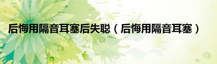 后悔用隔音耳塞后失聰（后悔用隔音耳塞）