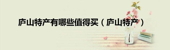 廬山特產(chǎn)有哪些值得買（廬山特產(chǎn)）