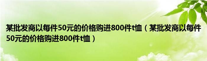 某批發(fā)商以每件50元的價格購進(jìn)800件t恤（某批發(fā)商以每件50元的價格購進(jìn)800件t恤）