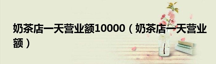奶茶店一天營業(yè)額10000（奶茶店一天營業(yè)額）