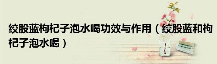 絞股藍(lán)枸杞子泡水喝功效與作用（絞股藍(lán)和枸杞子泡水喝）