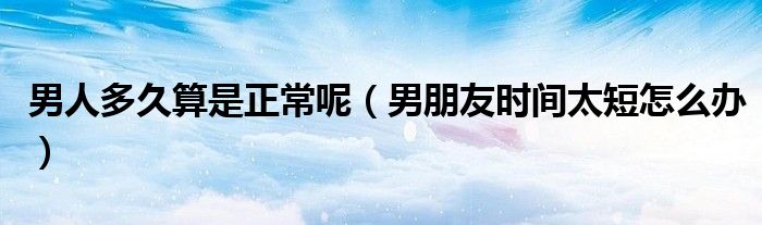 男人多久算是正常呢（男朋友時(shí)間太短怎么辦）