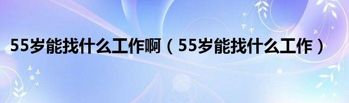 55歲能找什么工作啊（55歲能找什么工作）