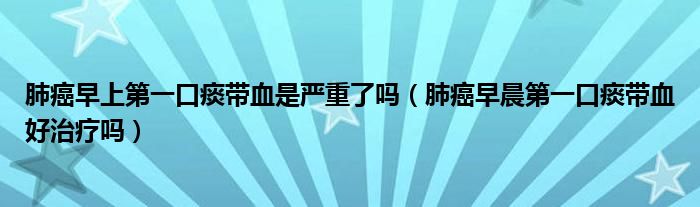肺癌早上第一口痰帶血是嚴(yán)重了嗎（肺癌早晨第一口痰帶血好治療嗎）