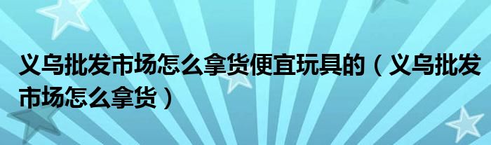 義烏批發(fā)市場怎么拿貨便宜玩具的（義烏批發(fā)市場怎么拿貨）