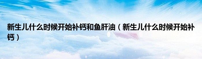 新生兒什么時候開始補(bǔ)鈣和魚肝油（新生兒什么時候開始補(bǔ)鈣）