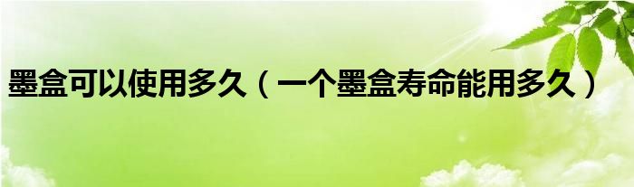墨盒可以使用多久（一個(gè)墨盒壽命能用多久）