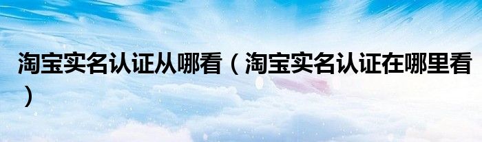 淘寶實名認證從哪看（淘寶實名認證在哪里看）