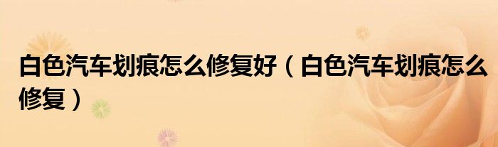 白色汽車劃痕怎么修復(fù)好（白色汽車劃痕怎么修復(fù)）