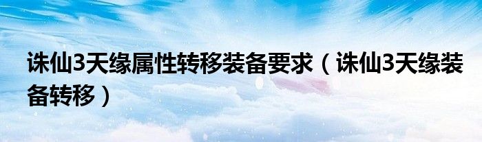 誅仙3天緣屬性轉(zhuǎn)移裝備要求（誅仙3天緣裝備轉(zhuǎn)移）