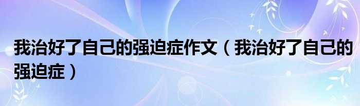 我治好了自己的強迫癥作文（我治好了自己的強迫癥）