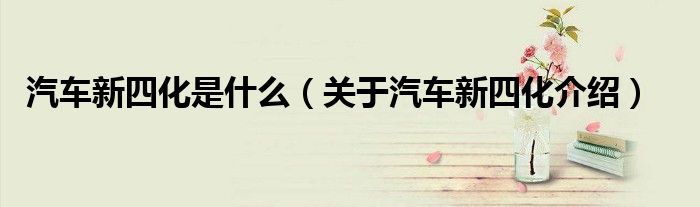 汽車新四化是什么（關(guān)于汽車新四化介紹）