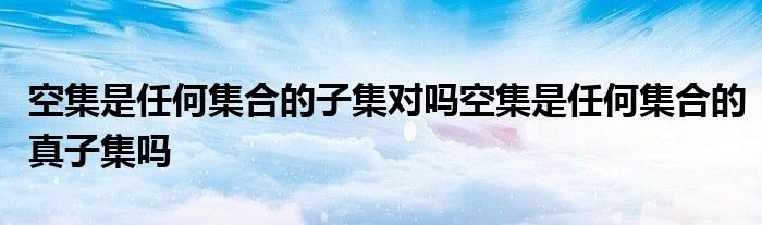 空集是任何集合的子集對(duì)嗎空集是任何集合的真子集嗎