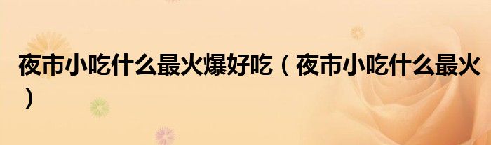 夜市小吃什么最火爆好吃（夜市小吃什么最火）