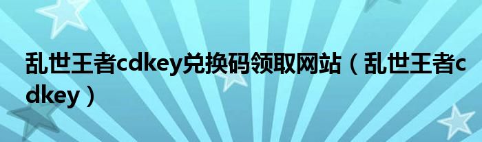 亂世王者cdkey兌換碼領取網(wǎng)站（亂世王者cdkey）