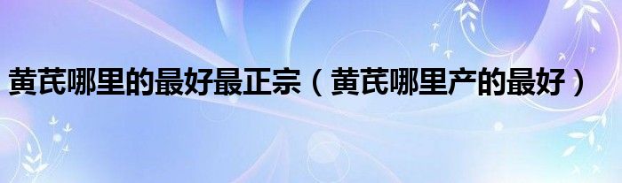 黃芪哪里的最好最正宗（黃芪哪里產(chǎn)的最好）