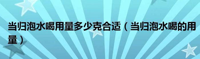 當(dāng)歸泡水喝用量多少克合適（當(dāng)歸泡水喝的用量）